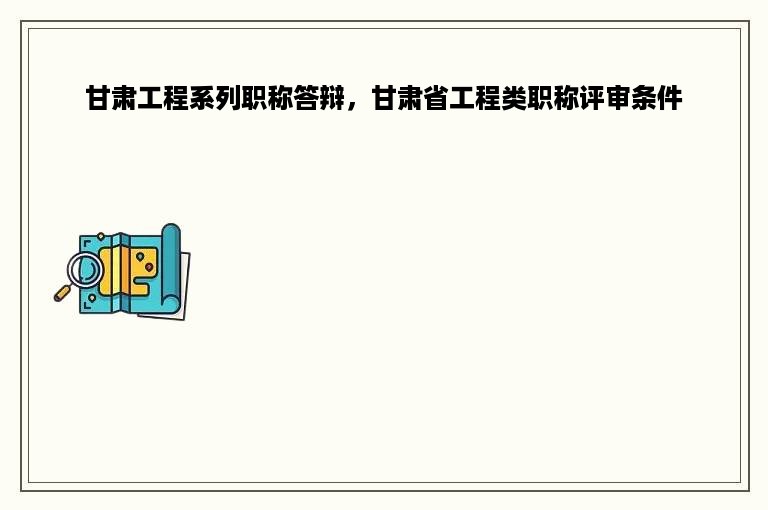 甘肃工程系列职称答辩，甘肃省工程类职称评审条件