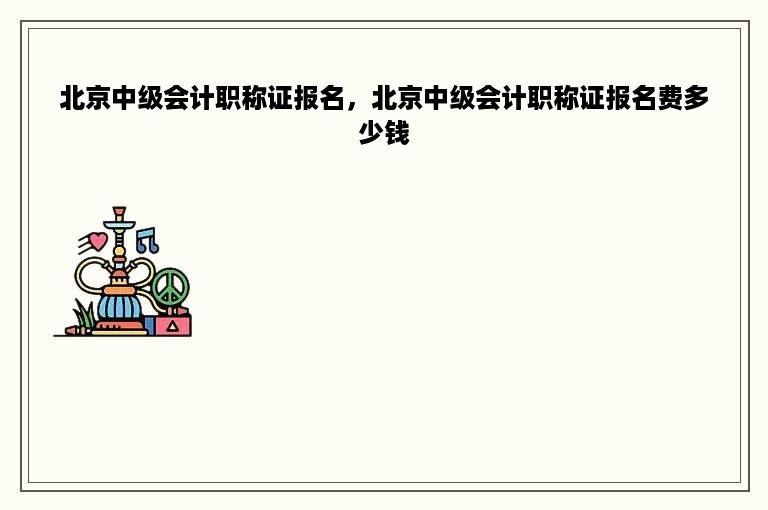 北京中级会计职称证报名，北京中级会计职称证报名费多少钱
