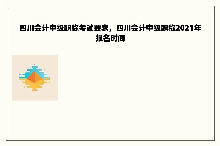 四川会计中级职称考试要求，四川会计中级职称2021年报名时间