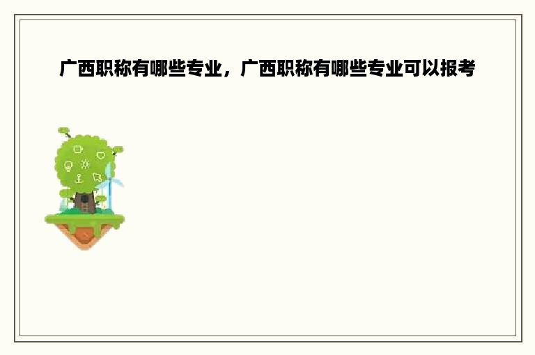广西职称有哪些专业，广西职称有哪些专业可以报考