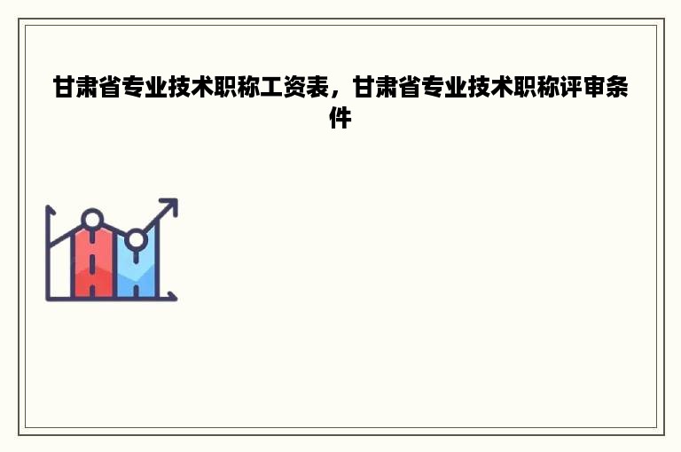 甘肃省专业技术职称工资表，甘肃省专业技术职称评审条件