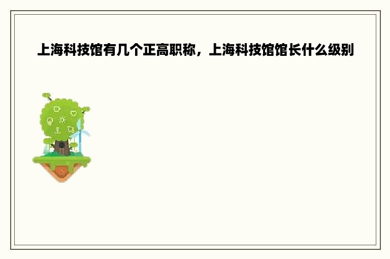 上海科技馆有几个正高职称，上海科技馆馆长什么级别