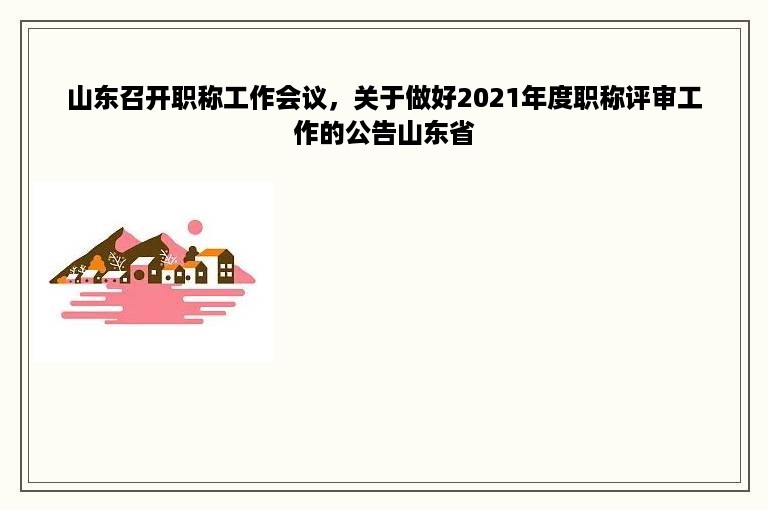 山东召开职称工作会议，关于做好2021年度职称评审工作的公告山东省