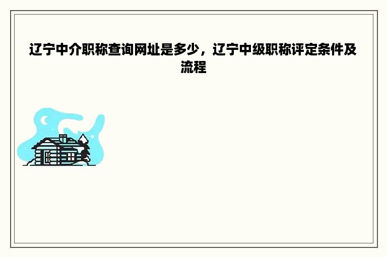 辽宁中介职称查询网址是多少，辽宁中级职称评定条件及流程