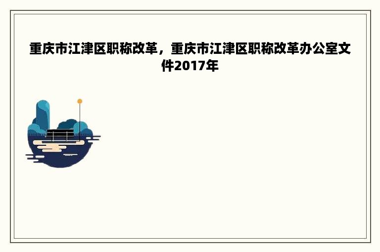 重庆市江津区职称改革，重庆市江津区职称改革办公室文件2017年