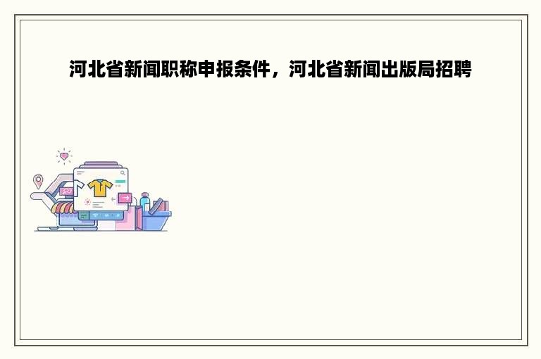 河北省新闻职称申报条件，河北省新闻出版局招聘