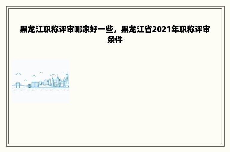黑龙江职称评审哪家好一些，黑龙江省2021年职称评审条件