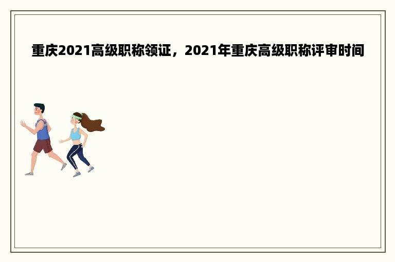 重庆2021高级职称领证，2021年重庆高级职称评审时间