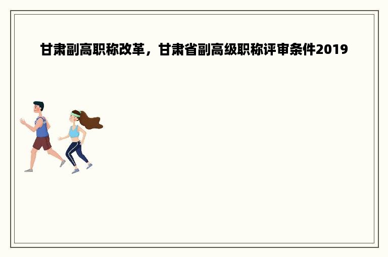 甘肃副高职称改革，甘肃省副高级职称评审条件2019