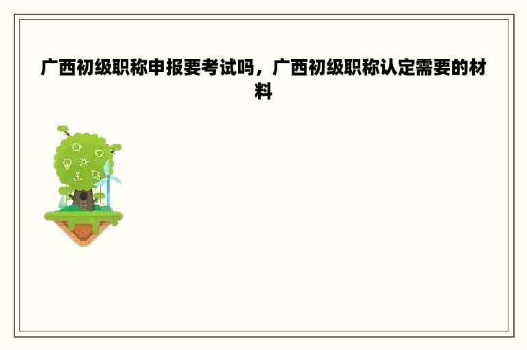 广西初级职称申报要考试吗，广西初级职称认定需要的材料