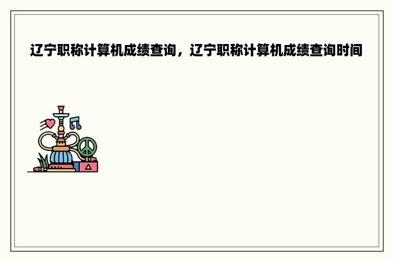 辽宁职称计算机成绩查询，辽宁职称计算机成绩查询时间
