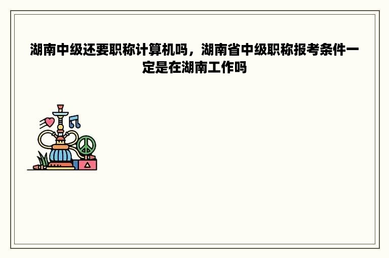 湖南中级还要职称计算机吗，湖南省中级职称报考条件一定是在湖南工作吗