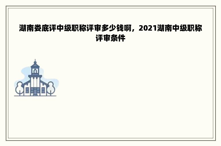 湖南娄底评中级职称评审多少钱啊，2021湖南中级职称评审条件
