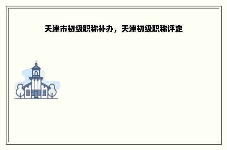 天津市初级职称补办，天津初级职称评定
