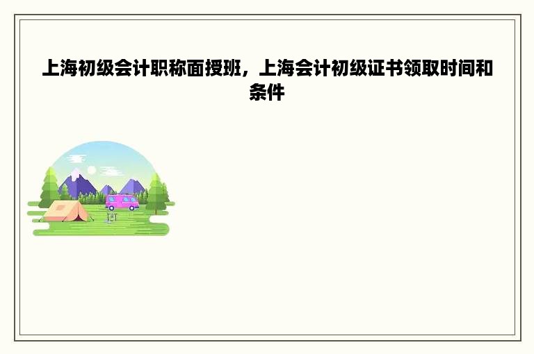 上海初级会计职称面授班，上海会计初级证书领取时间和条件