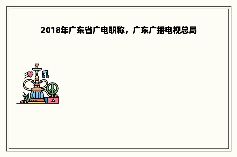 2018年广东省广电职称，广东广播电视总局