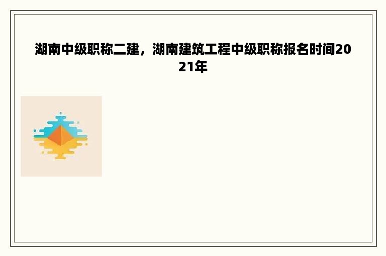湖南中级职称二建，湖南建筑工程中级职称报名时间2021年