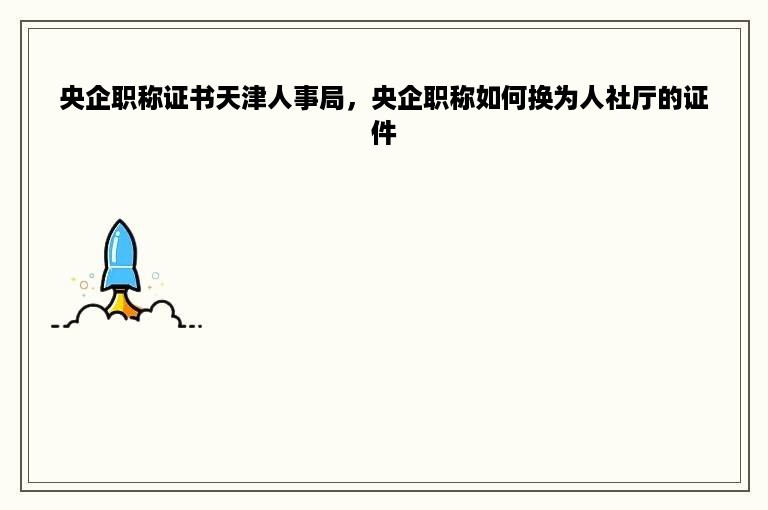 央企职称证书天津人事局，央企职称如何换为人社厅的证件