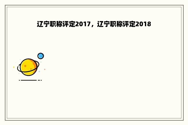 辽宁职称评定2017，辽宁职称评定2018
