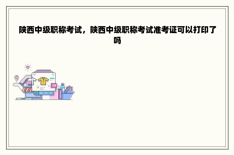 陕西中级职称考试，陕西中级职称考试准考证可以打印了吗