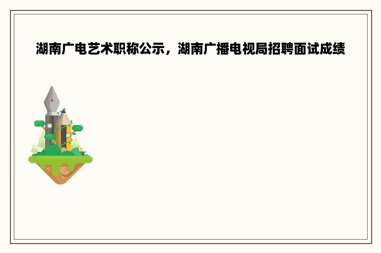 湖南广电艺术职称公示，湖南广播电视局招聘面试成绩