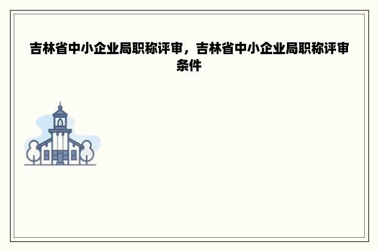 吉林省中小企业局职称评审，吉林省中小企业局职称评审条件