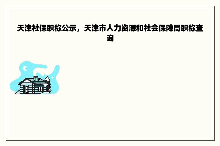 天津社保职称公示，天津市人力资源和社会保障局职称查询