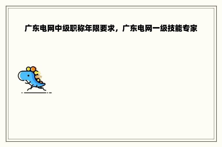 广东电网中级职称年限要求，广东电网一级技能专家