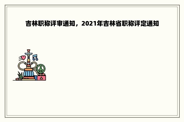 吉林职称评审通知，2021年吉林省职称评定通知