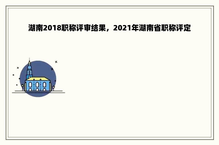 湖南2018职称评审结果，2021年湖南省职称评定