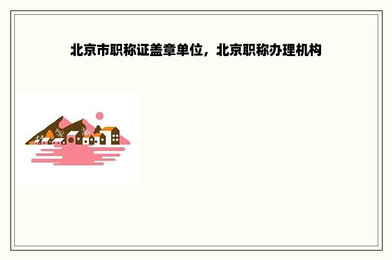 北京市职称证盖章单位，北京职称办理机构