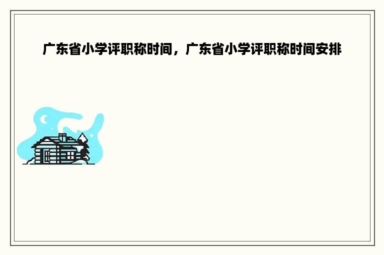 广东省小学评职称时间，广东省小学评职称时间安排