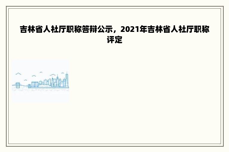 吉林省人社厅职称答辩公示，2021年吉林省人社厅职称评定