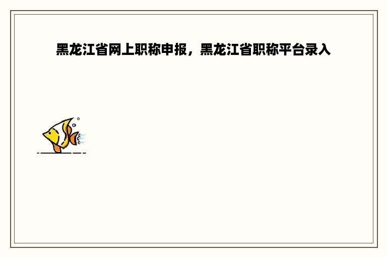 黑龙江省网上职称申报，黑龙江省职称平台录入