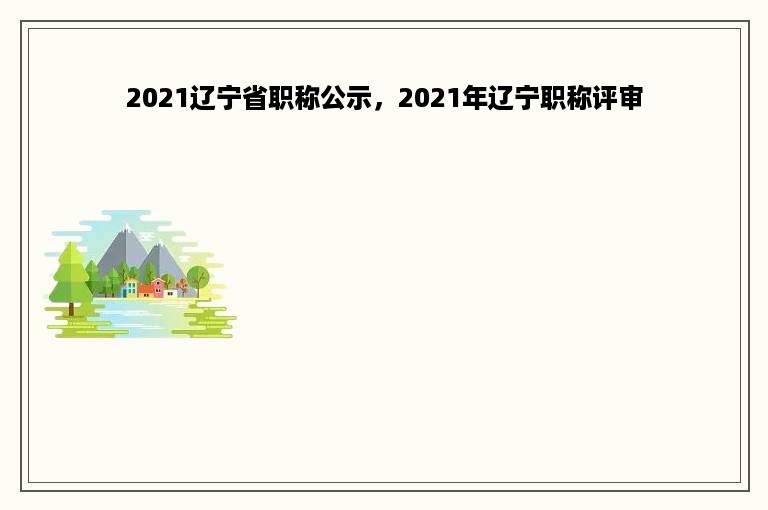 2021辽宁省职称公示，2021年辽宁职称评审