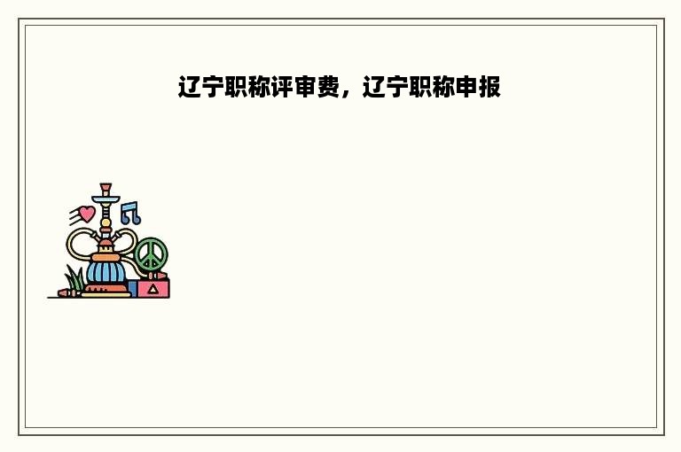 辽宁职称评审费，辽宁职称申报