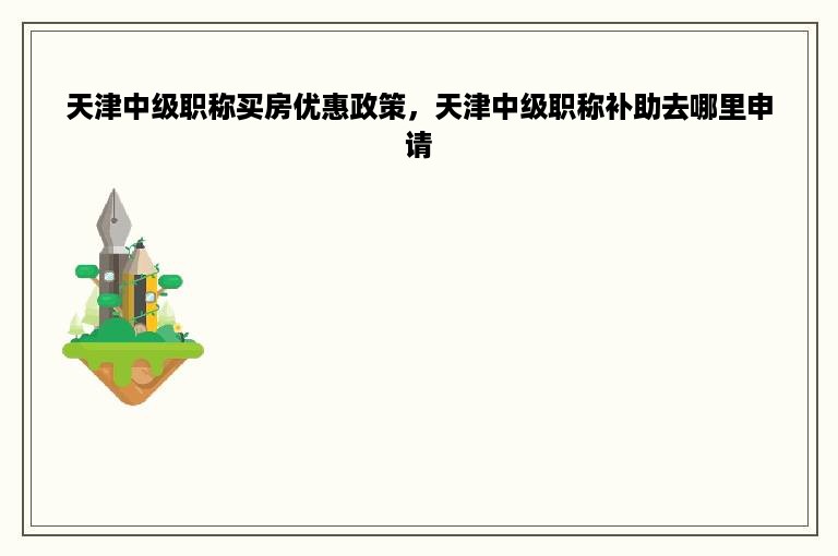 天津中级职称买房优惠政策，天津中级职称补助去哪里申请