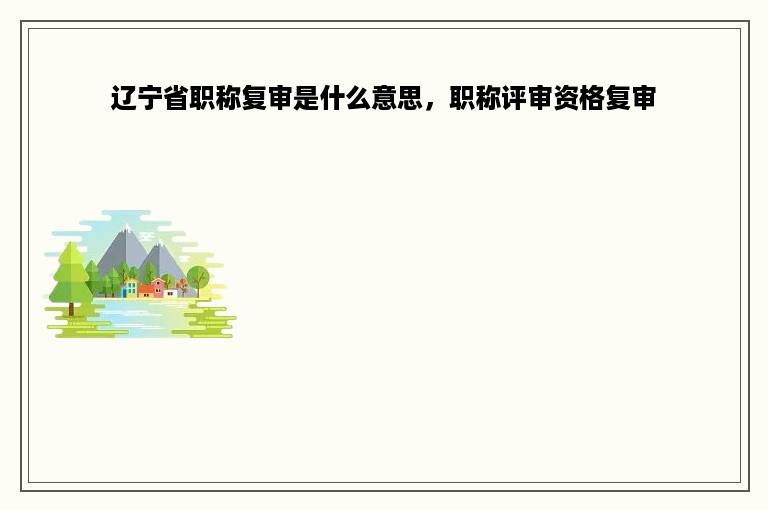 辽宁省职称复审是什么意思，职称评审资格复审