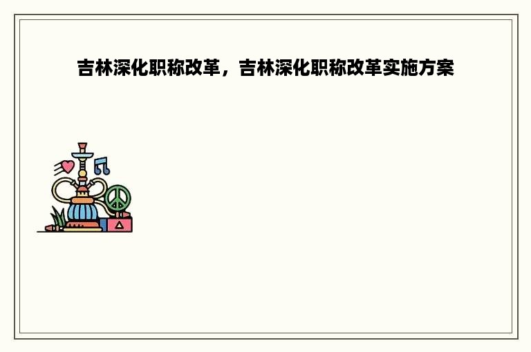 吉林深化职称改革，吉林深化职称改革实施方案