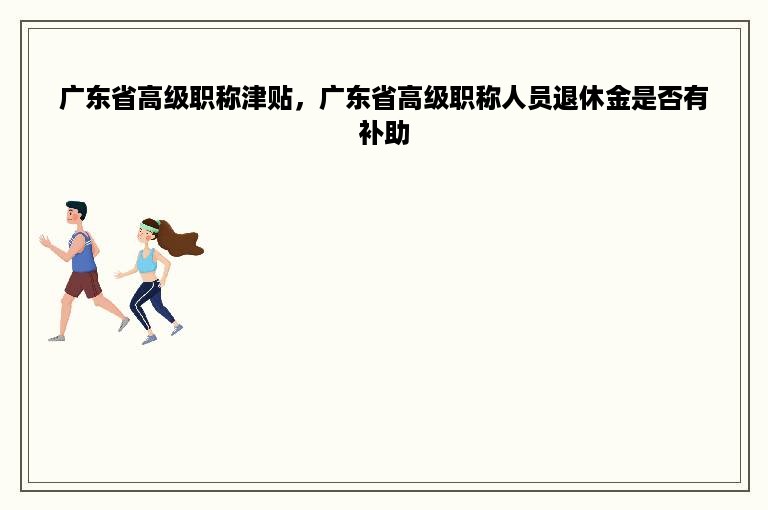 广东省高级职称津贴，广东省高级职称人员退休金是否有补助