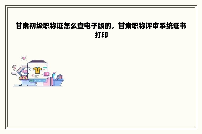 甘肃初级职称证怎么查电子版的，甘肃职称评审系统证书打印