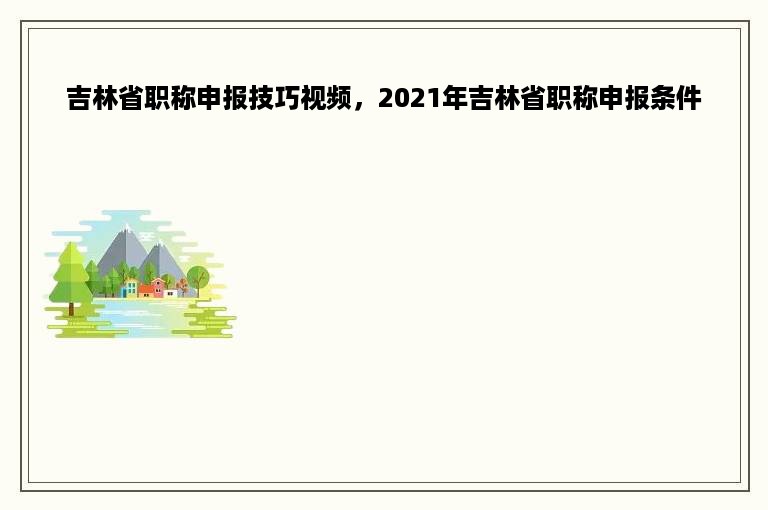 吉林省职称申报技巧视频，2021年吉林省职称申报条件