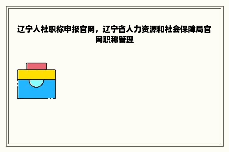 辽宁人社职称申报官网，辽宁省人力资源和社会保障局官网职称管理