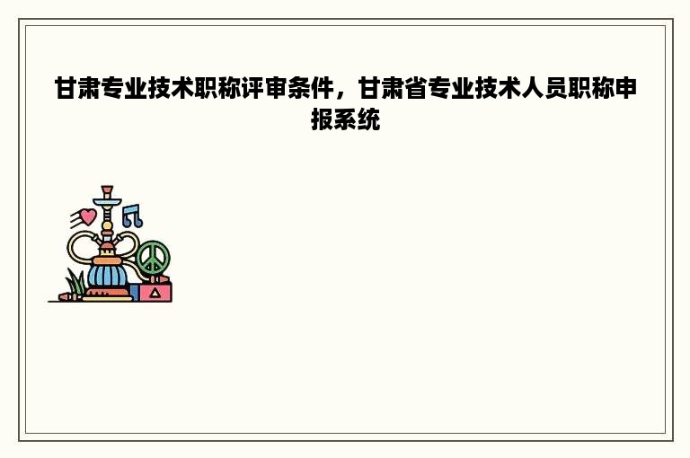 甘肃专业技术职称评审条件，甘肃省专业技术人员职称申报系统