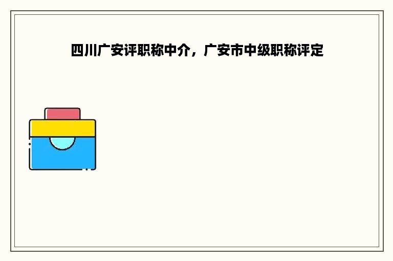 四川广安评职称中介，广安市中级职称评定