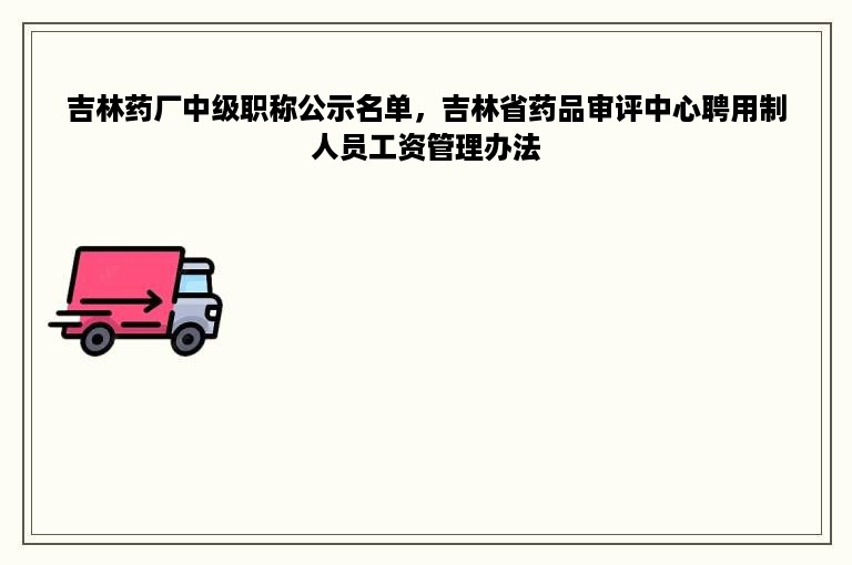 吉林药厂中级职称公示名单，吉林省药品审评中心聘用制人员工资管理办法