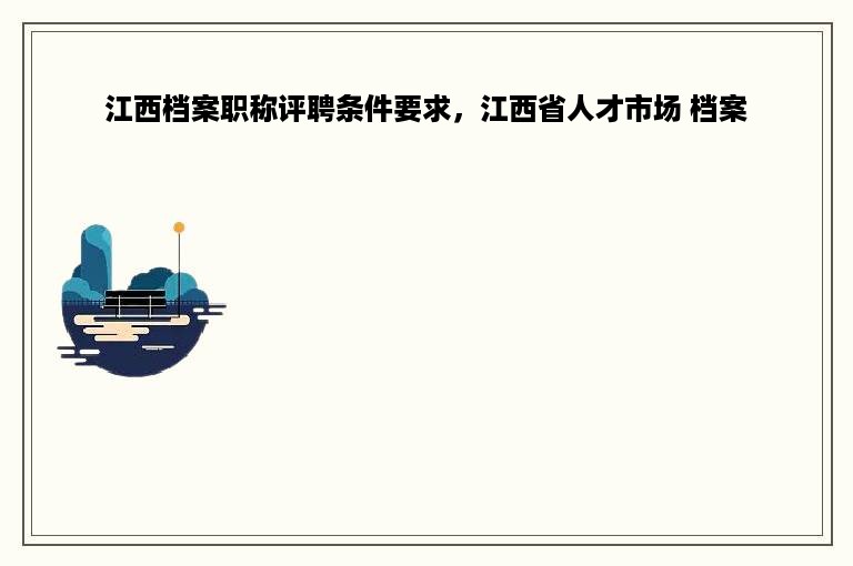 江西档案职称评聘条件要求，江西省人才市场 档案