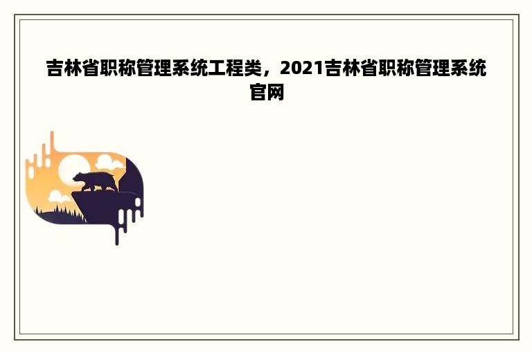 吉林省职称管理系统工程类，2021吉林省职称管理系统官网