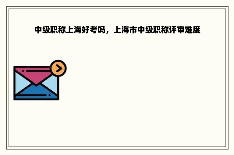 中级职称上海好考吗，上海市中级职称评审难度