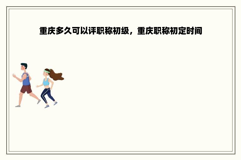 重庆多久可以评职称初级，重庆职称初定时间